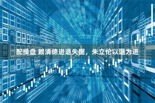 配操盘 赖清德进退失据，朱立伦以退为进