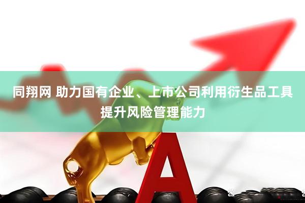 同翔网 助力国有企业、上市公司利用衍生品工具提升风险管理能力