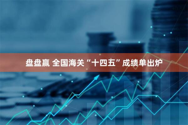 盘盘赢 全国海关“十四五”成绩单出炉