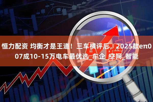 恒力配资 均衡才是王道！三车横评后，2025款eπ007成10-15万电车最优选_车企_空间_智能