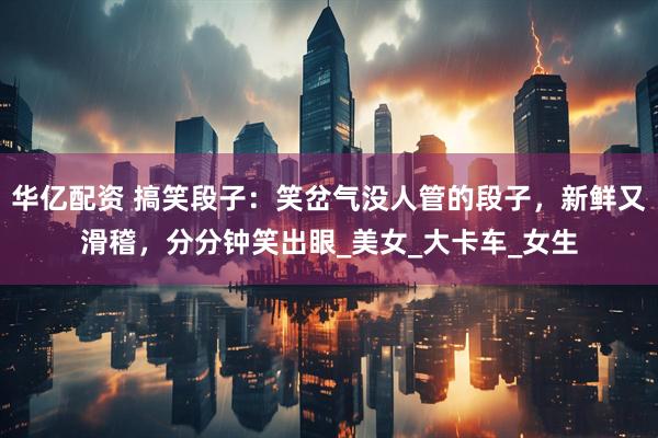 华亿配资 搞笑段子：笑岔气没人管的段子，新鲜又滑稽，分分钟笑出眼_美女_大卡车_女生