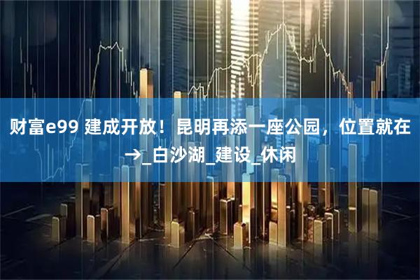 财富e99 建成开放！昆明再添一座公园，位置就在→_白沙湖_建设_休闲