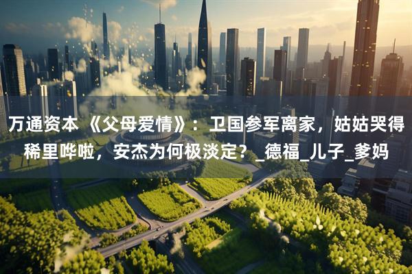 万通资本 《父母爱情》：卫国参军离家，姑姑哭得稀里哗啦，安杰为何极淡定？_德福_儿子_爹妈