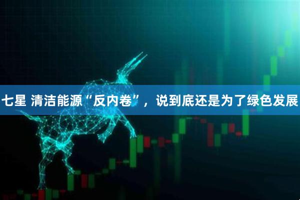 七星 清洁能源“反内卷”，说到底还是为了绿色发展