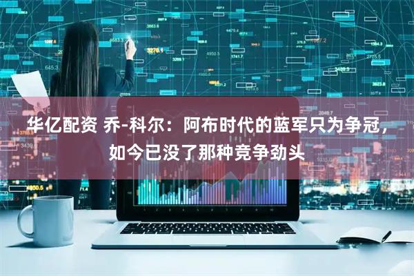 华亿配资 乔-科尔：阿布时代的蓝军只为争冠，如今已没了那种竞争劲头