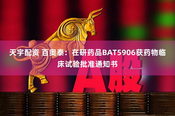天宇配资 百奥泰：在研药品BAT5906获药物临床试验批准通知书