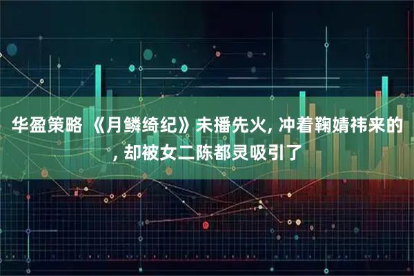 华盈策略 《月鳞绮纪》未播先火, 冲着鞠婧祎来的, 却被女二陈都灵吸引了