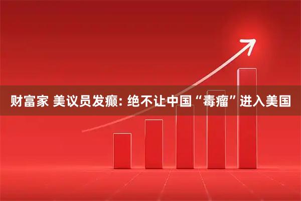 财富家 美议员发癫: 绝不让中国“毒瘤”进入美国