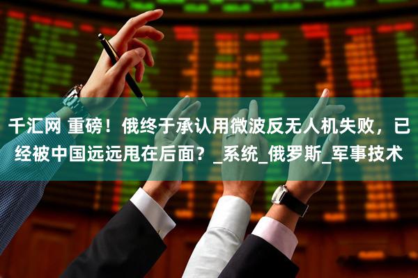 千汇网 重磅！俄终于承认用微波反无人机失败，已经被中国远远甩在后面？_系统_俄罗斯_军事技术