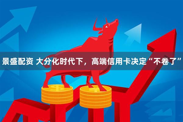 景盛配资 大分化时代下，高端信用卡决定“不卷了”