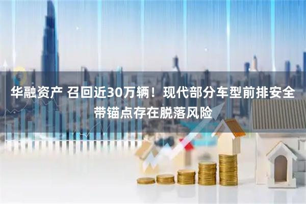 华融资产 召回近30万辆！现代部分车型前排安全带锚点存在脱落风险