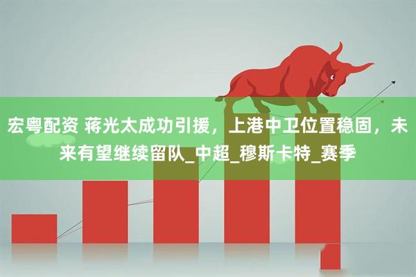 宏粤配资 蒋光太成功引援，上港中卫位置稳固，未来有望继续留队_中超_穆斯卡特_赛季