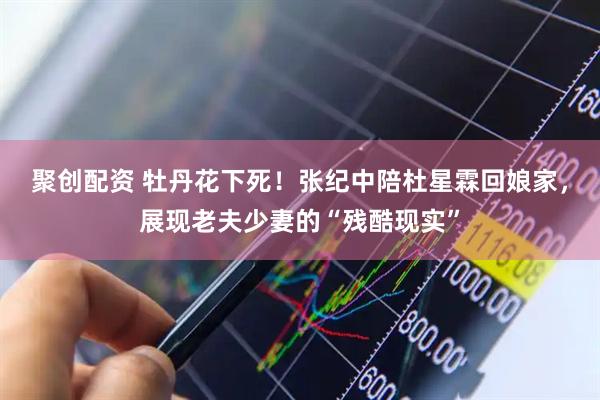聚创配资 牡丹花下死！张纪中陪杜星霖回娘家，展现老夫少妻的“残酷现实”