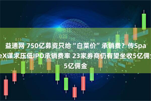 益通网 750亿募资只给“白菜价”承销费？传SpaceX谋求压低IPO承销费率 23家券商仍有望坐收5亿佣金