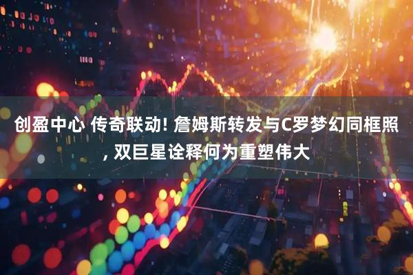 创盈中心 传奇联动! 詹姆斯转发与C罗梦幻同框照, 双巨星诠释何为重塑伟大