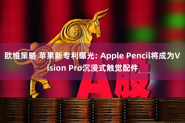 欧维策略 苹果新专利曝光: Apple Pencil将成为Vision Pro沉浸式触觉配件