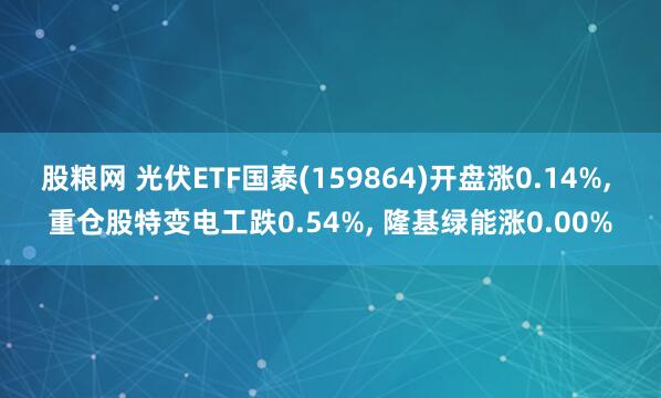 股粮网 光伏ETF国泰(159864)开盘涨0.14%, 重仓股特变电工跌0.54%, 隆基绿能涨0.00%