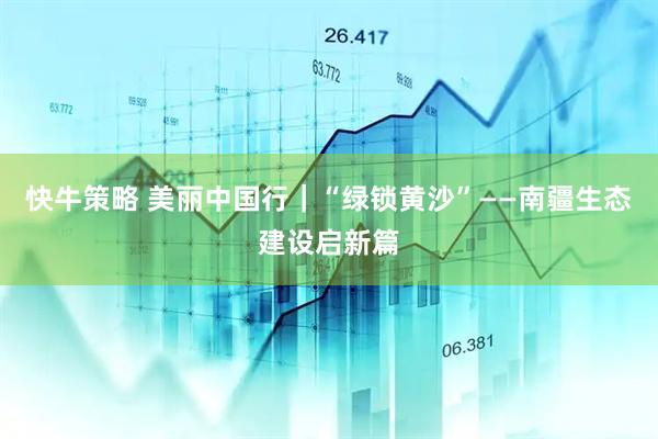 快牛策略 美丽中国行｜“绿锁黄沙”——南疆生态建设启新篇