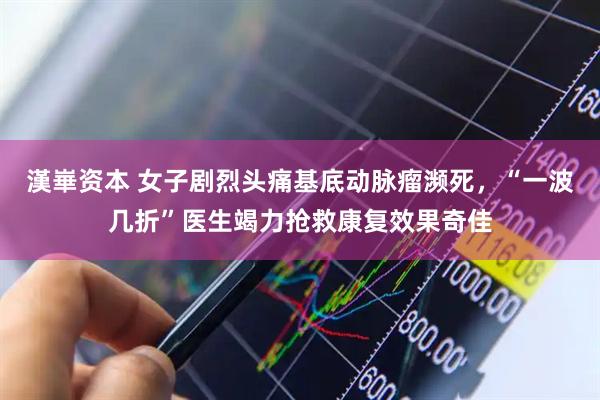 漢崋资本 女子剧烈头痛基底动脉瘤濒死，“一波几折”医生竭力抢救康复效果奇佳
