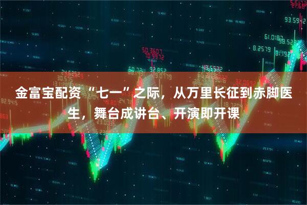 金富宝配资 “七一”之际，从万里长征到赤脚医生，舞台成讲台、开演即开课