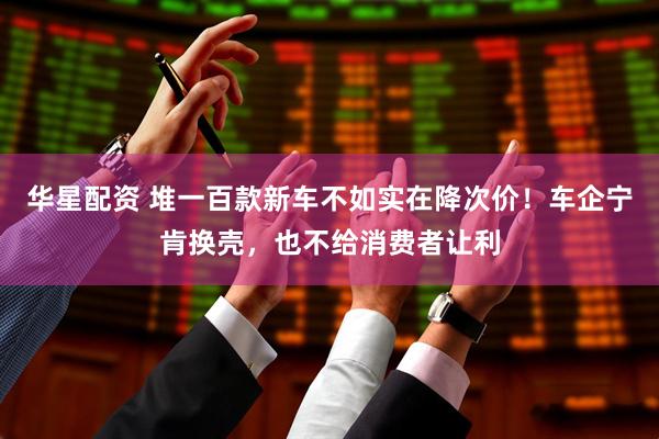 华星配资 堆一百款新车不如实在降次价！车企宁肯换壳，也不给消费者让利