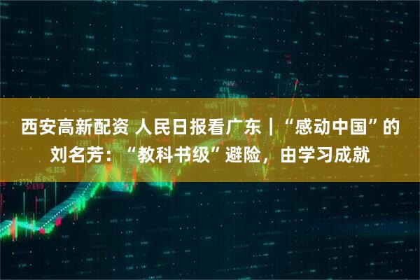 西安高新配资 人民日报看广东｜“感动中国”的刘名芳：“教科书级”避险，由学习成就