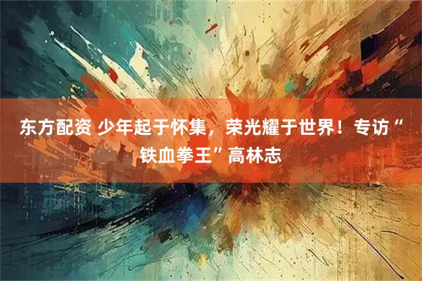 东方配资 少年起于怀集，荣光耀于世界！专访“铁血拳王”高林志