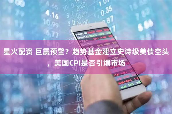 星火配资 巨震预警？趋势基金建立史诗级美债空头，美国CPI是否引爆市场