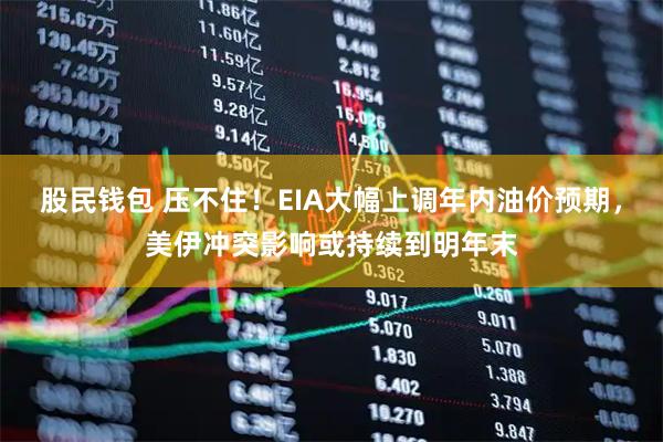 股民钱包 压不住！EIA大幅上调年内油价预期，美伊冲突影响或持续到明年末