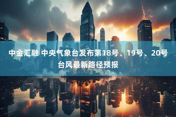 中金汇融 中央气象台发布第18号、19号、20号台风最新路径预报